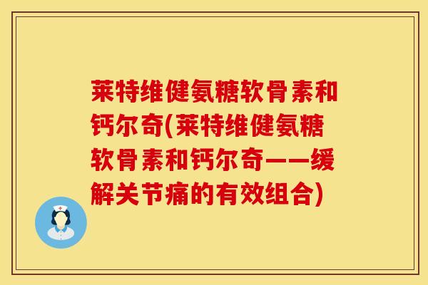 莱特维健氨糖软骨素和钙尔奇(莱特维健氨糖软骨素和钙尔奇——缓解关节痛的有效组合)-第1张图片-氨糖科普网