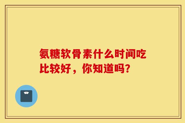 氨糖软骨素什么时间吃比较好,你知道吗?-第1张图片-氨糖科普网 氨糖软骨素什么时间吃比较好,你知道吗?-第1张图片-氨糖科普网
