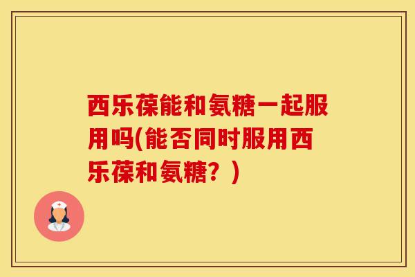西乐葆能和氨糖一起服用吗(能否同时服用西乐葆和氨糖?)-第1张图片-氨糖科普网 西乐葆能和氨糖一起服用吗(能否同时服用西乐葆和氨糖?)-第1张图片-氨糖科普网