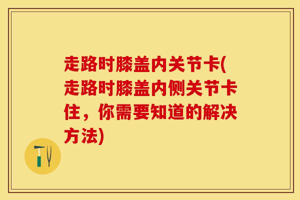 走路时膝盖内关节卡(走路时膝盖内侧关节卡住，你需要知道的解决方法)-第1张图片-氨糖科普网