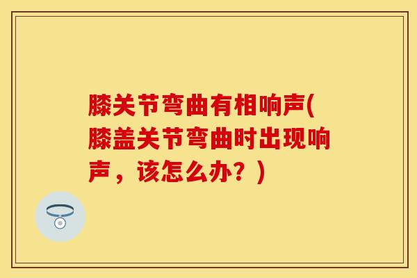膝关节弯曲有相响声(膝盖关节弯曲时出现响声，该怎么办？)-第1张图片-氨糖科普网