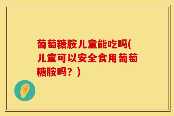 葡萄糖胺儿童能吃吗(儿童可以安全食用葡萄糖胺吗？)-第1张图片-氨糖科普网