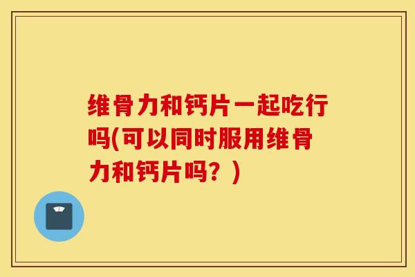 维骨力和钙片一起吃行吗(可以同时服用维骨力和钙片吗？)-第1张图片-氨糖科普网