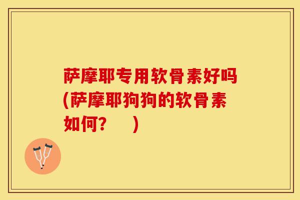 萨摩耶专用软骨素好吗(萨摩耶狗狗的软骨素如何？　)-第1张图片-氨糖科普网
