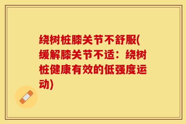 绕树桩膝关节不舒服(缓解膝关节不适:绕树桩健康有效的低强度运动)-第1张图片-氨糖科普网 绕树桩膝关节不舒服(缓解膝关节不适:绕树桩健康有效的低强度运动)-第1张图片-氨糖科普网