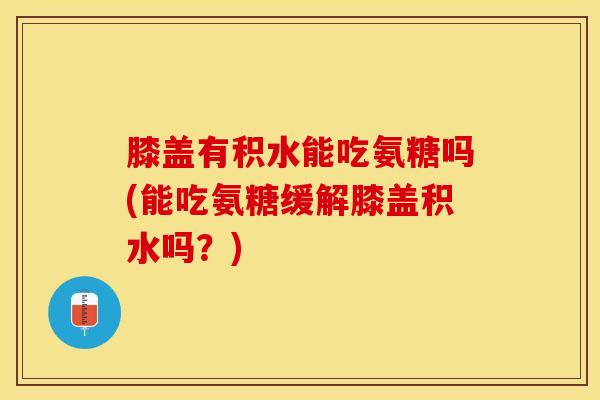 膝盖有积水能吃氨糖吗(能吃氨糖缓解膝盖积水吗?)-第1张图片-氨糖科普网 膝盖有积水能吃氨糖吗(能吃氨糖缓解膝盖积水吗?)-第1张图片-氨糖科普网