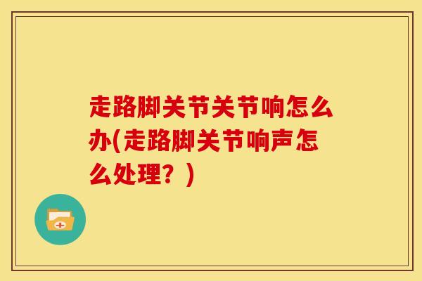 走路脚关节关节响怎么办(走路脚关节响声怎么处理?)-第1张图片-氨糖科普网 走路脚关节关节响怎么办(走路脚关节响声怎么处理?)-第1张图片-氨糖科普网
