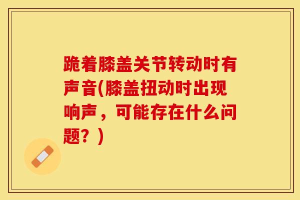 跪着膝盖关节转动时有声音(膝盖扭动时出现响声,可能存在什么问题?)-第1张图片-氨糖科普网 跪着膝盖关节转动时有声音(膝盖扭动时出现响声,可能存在什么问题?)-第1张图片-氨糖科普网