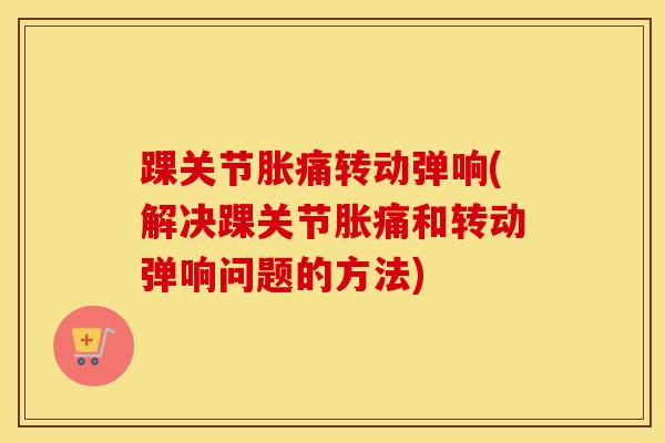 踝关节胀痛转动弹响(解决踝关节胀痛和转动弹响问题的方法)-第1张图片-氨糖科普网 踝关节胀痛转动弹响(解决踝关节胀痛和转动弹响问题的方法)-第1张图片-氨糖科普网