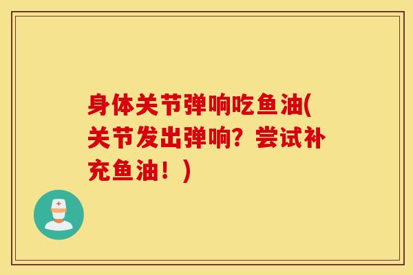 身体关节弹响吃鱼油(关节发出弹响?尝试补充鱼油!)-第1张图片-氨糖科普网 身体关节弹响吃鱼油(关节发出弹响?尝试补充鱼油!)-第1张图片-氨糖科普网