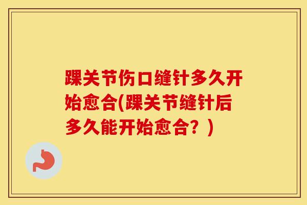 踝关节伤口缝针多久开始愈合(踝关节缝针后多久能开始愈合?)-第1张图片-氨糖科普网 踝关节伤口缝针多久开始愈合(踝关节缝针后多久能开始愈合?)-第1张图片-氨糖科普网
