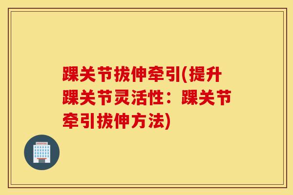 踝关节拔伸牵引(提升踝关节灵活性：踝关节牵引拔伸方法)-第1张图片-氨糖科普网