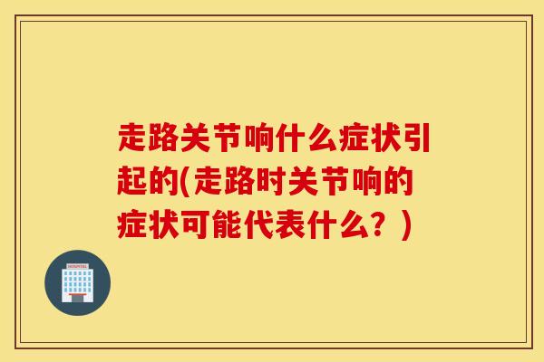 走路关节响什么症状引起的(走路时关节响的症状可能代表什么？)-第1张图片-氨糖科普网