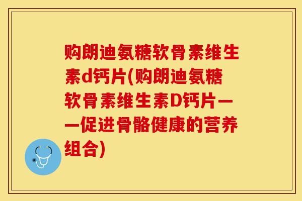 购朗迪氨糖软骨素维生素d钙片(购朗迪氨糖软骨素维生素D钙片——促进骨骼健康的营养组合)-第1张图片-氨糖科普网 购朗迪氨糖软骨素维生素d钙片(购朗迪氨糖软骨素维生素D钙片——促进骨骼健康的营养组合)-第1张图片-氨糖科普网