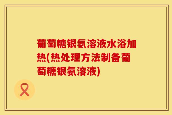 葡萄糖银氨溶液水浴加热(热处理方法制备葡萄糖银氨溶液)-第1张图片-氨糖科普网