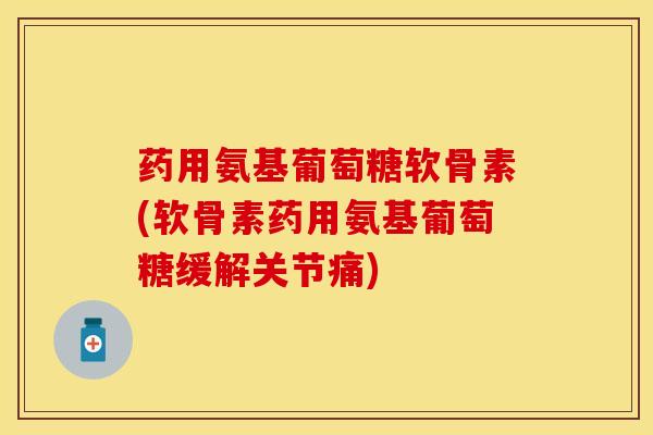 药用氨基葡萄糖软骨素(软骨素药用氨基葡萄糖缓解关节痛)-第1张图片-氨糖科普网