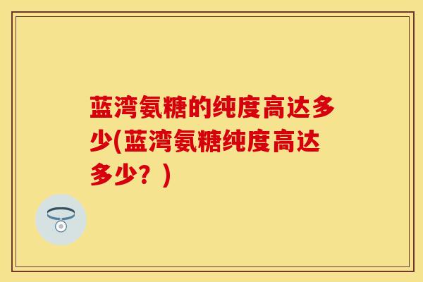 蓝湾氨糖的纯度高达多少(蓝湾氨糖纯度高达多少?)-第1张图片-氨糖科普网 蓝湾氨糖的纯度高达多少(蓝湾氨糖纯度高达多少?)-第1张图片-氨糖科普网