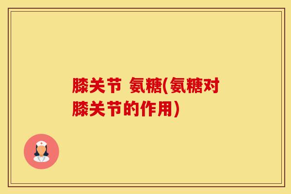 膝关节 氨糖(氨糖对膝关节的作用)-第1张图片-氨糖科普网