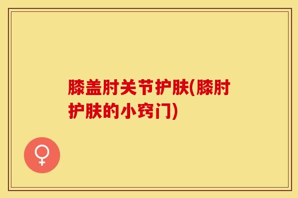 膝盖肘关节护肤(膝肘护肤的小窍门)-第1张图片-氨糖科普网