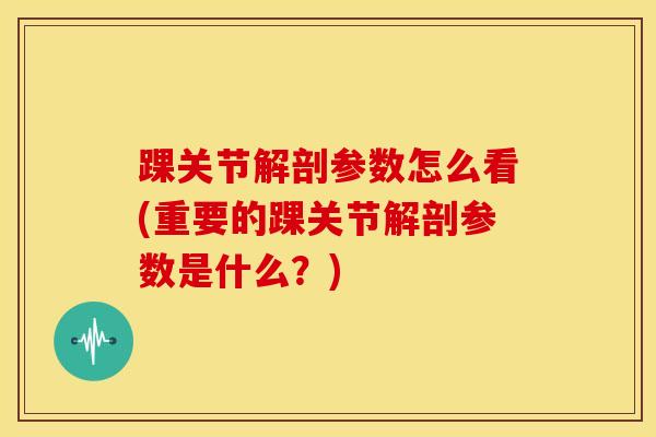 踝关节解剖参数怎么看(重要的踝关节解剖参数是什么？)-第1张图片-氨糖科普网
