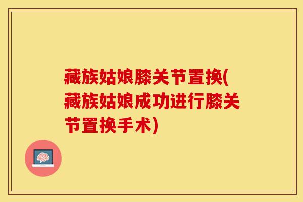 藏族姑娘膝关节置换(藏族姑娘成功进行膝关节置换手术)-第1张图片-氨糖科普网