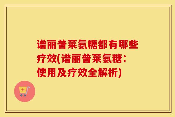 谱丽普莱氨糖都有哪些疗效(谱丽普莱氨糖:使用及疗效全解析)-第1张图片-氨糖科普网 谱丽普莱氨糖都有哪些疗效(谱丽普莱氨糖:使用及疗效全解析)-第1张图片-氨糖科普网