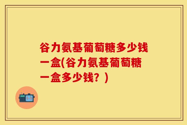 谷力氨基葡萄糖多少钱一盒(谷力氨基葡萄糖一盒多少钱？)-第1张图片-氨糖科普网