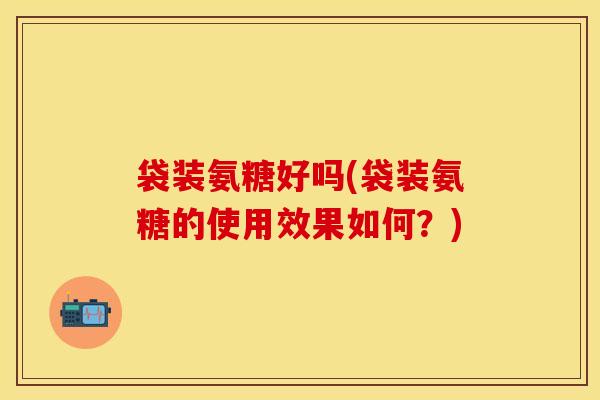袋装氨糖好吗(袋装氨糖的使用效果如何？)-第1张图片-氨糖科普网