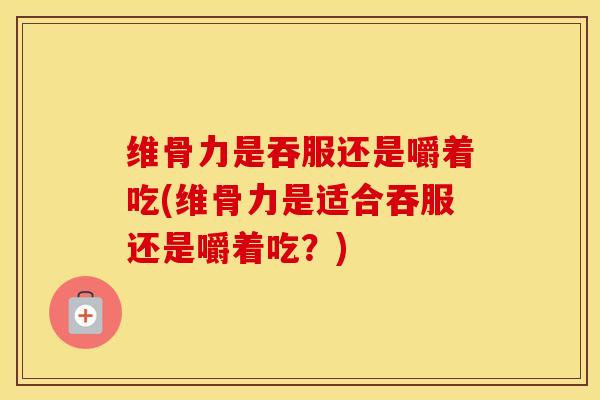 维骨力是吞服还是嚼着吃(维骨力是适合吞服还是嚼着吃？)-第1张图片-氨糖科普网