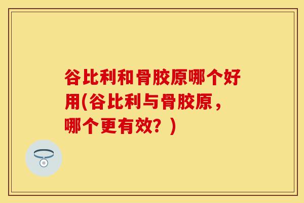 谷比利和骨胶原哪个好用(谷比利与骨胶原,哪个更有效?)-第1张图片-氨糖科普网 谷比利和骨胶原哪个好用(谷比利与骨胶原,哪个更有效?)-第1张图片-氨糖科普网