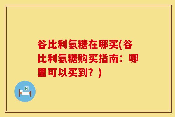 谷比利氨糖在哪买(谷比利氨糖购买指南:哪里可以买到?)-第1张图片-氨糖科普网 谷比利氨糖在哪买(谷比利氨糖购买指南:哪里可以买到?)-第1张图片-氨糖科普网