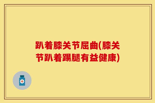 趴着膝关节屈曲(膝关节趴着踢腿有益健康)-第1张图片-氨糖科普网 趴着膝关节屈曲(膝关节趴着踢腿有益健康)-第1张图片-氨糖科普网
