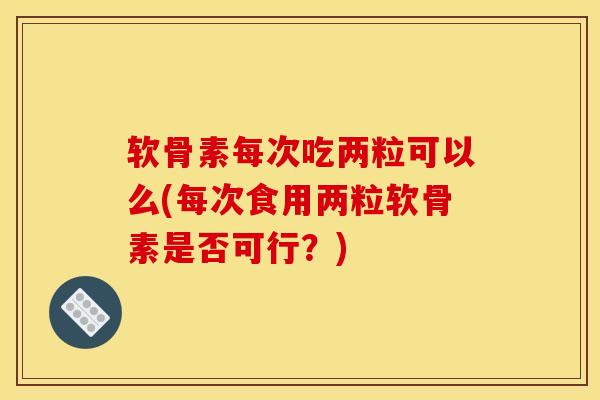 软骨素每次吃两粒可以么(每次食用两粒软骨素是否可行?)-第1张图片-氨糖科普网 软骨素每次吃两粒可以么(每次食用两粒软骨素是否可行?)-第1张图片-氨糖科普网