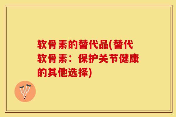 软骨素的替代品(替代软骨素：保护关节健康的其他选择)-第1张图片-氨糖科普网