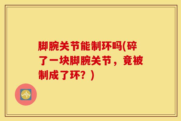 脚腕关节能制环吗(碎了一块脚腕关节，竟被制成了环？)-第1张图片-氨糖科普网
