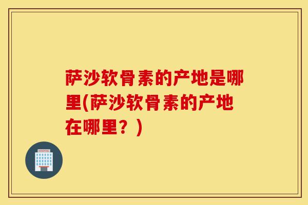 萨沙软骨素的产地是哪里(萨沙软骨素的产地在哪里?)-第1张图片-氨糖科普网 萨沙软骨素的产地是哪里(萨沙软骨素的产地在哪里?)-第1张图片-氨糖科普网