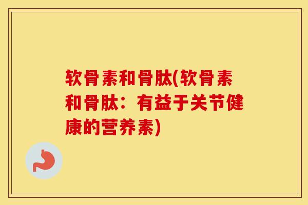 软骨素和骨肽(软骨素和骨肽：有益于关节健康的营养素)-第1张图片-氨糖科普网