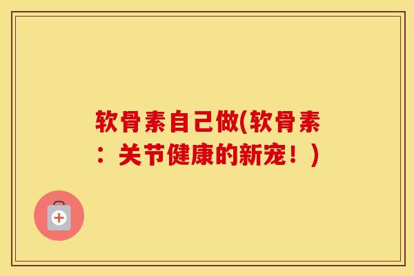 软骨素自己做(软骨素：关节健康的新宠！)-第1张图片-氨糖科普网
