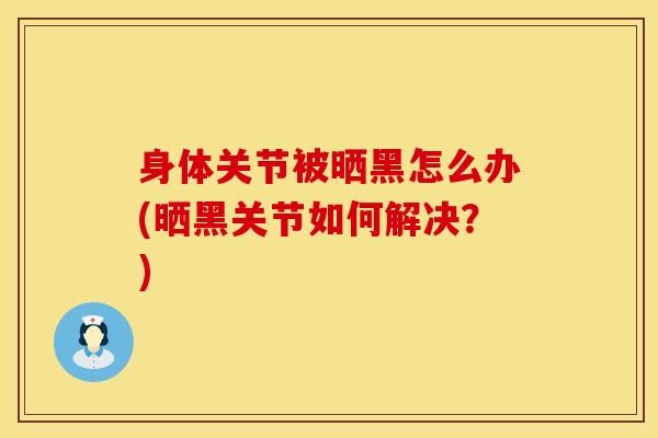 身体关节被晒黑怎么办(晒黑关节如何解决？)-第1张图片-氨糖科普网