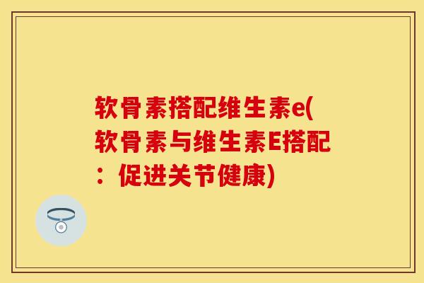 软骨素搭配维生素e(软骨素与维生素E搭配:促进关节健康)-第1张图片-氨糖科普网 软骨素搭配维生素e(软骨素与维生素E搭配:促进关节健康)-第1张图片-氨糖科普网