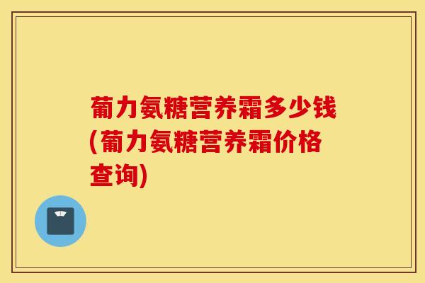 葡力氨糖营养霜多少钱(葡力氨糖营养霜价格查询)-第1张图片-氨糖科普网 葡力氨糖营养霜多少钱(葡力氨糖营养霜价格查询)-第1张图片-氨糖科普网