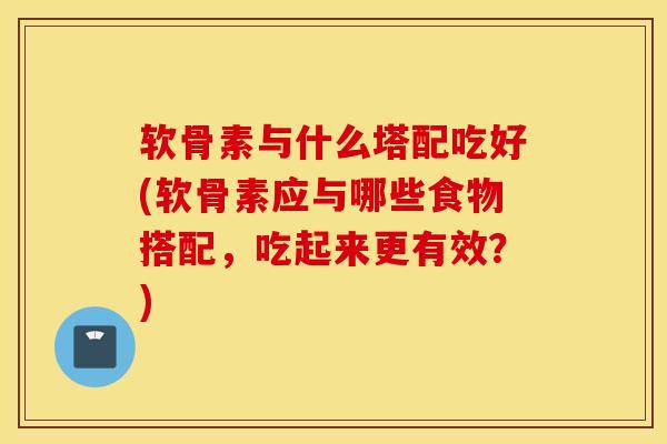 软骨素与什么塔配吃好(软骨素应与哪些食物搭配，吃起来更有效？)-第1张图片-氨糖科普网