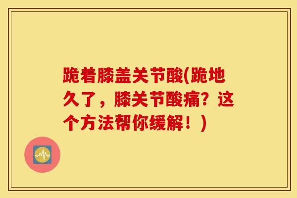 跪着膝盖关节酸(跪地久了,膝关节酸痛?这个方法帮你缓解!)-第1张图片-氨糖科普网 跪着膝盖关节酸(跪地久了,膝关节酸痛?这个方法帮你缓解!)-第1张图片-氨糖科普网