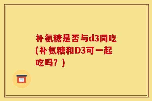 补氨糖是否与d3同吃(补氨糖和D3可一起吃吗？)-第1张图片-氨糖科普网