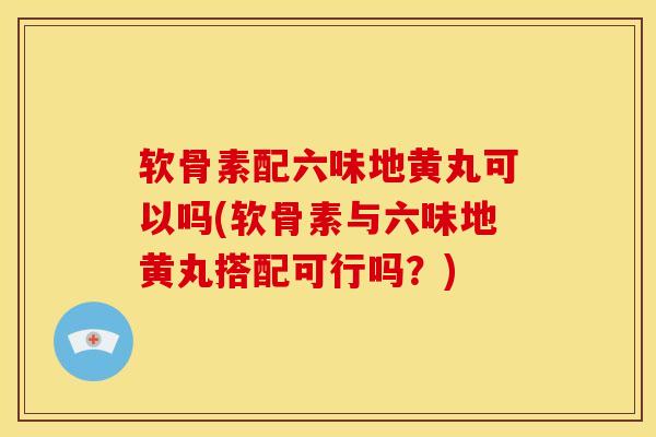 软骨素配六味地黄丸可以吗(软骨素与六味地黄丸搭配可行吗？)-第1张图片-氨糖科普网