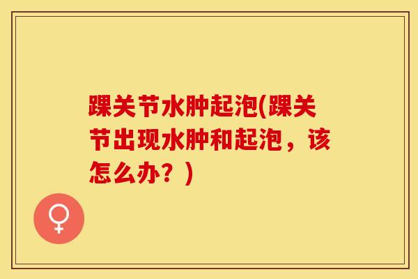 踝关节水肿起泡(踝关节出现水肿和起泡，该怎么办？)-第1张图片-氨糖科普网