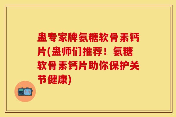蛊专家牌氨糖软骨素钙片(蛊师们推荐！氨糖软骨素钙片助你保护关节健康)-第1张图片-氨糖科普网