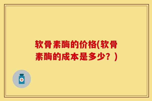 软骨素酶的价格(软骨素酶的成本是多少？)-第1张图片-氨糖科普网