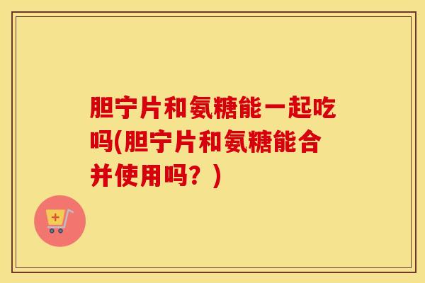 胆宁片和氨糖能一起吃吗(胆宁片和氨糖能合并使用吗？)-第1张图片-氨糖科普网