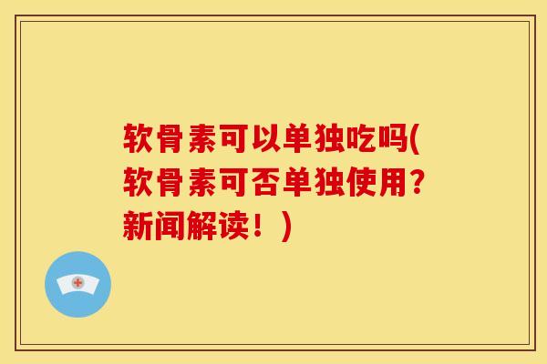 软骨素可以单独吃吗(软骨素可否单独使用？新闻解读！)-第1张图片-氨糖科普网